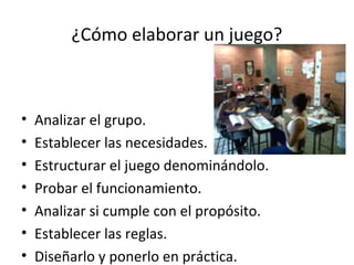 ¿Cómo elaborar un juego?
• Analizar el grupo.
• Establecer las necesidades.
• Estructurar el juego denominándolo.
• Probar el funcionamiento.
• Analizar si cumple con el propósito.
• Establecer las reglas.
• Diseñarlo y ponerlo en práctica.
 