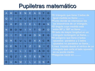 Pupiletras matemáticoPupiletras matemático
El triángulo que tiene 3 lados de
Igual medida se llama .........
Punto donde se intersecan las
las bisectrices de un triángulo.
El ángulo cuya medida está
entre 90º y 180º se llama ........
El lado de mayor longitud en un
triángulo rectángulo se llama.....
El polígono que tiene 2 lados
opuestos paralelos y 2 lados
opuestos no paralelos se llama...
Línea trazada desde el vértice de un
triángulo que corta al lado opuesto
en su punto medio
Pitágoras nació en ..........
EO
O N
C
E
B
A N
P O
E G
R
I E
O C
N I
N A
T O
R O
L
T G
D N
X A
I
S A
E S
U G
A G
TN
T E
I Y
A
L D
S Z
I O
R T
I L
N E
C E
A
B
I
R
E
A
Q
U
M
O
N
G
T
N
E
A
Q U
O
M
R
U
I
L
I
M
P
O
T
E
U
Z
A
H
I N
E
 