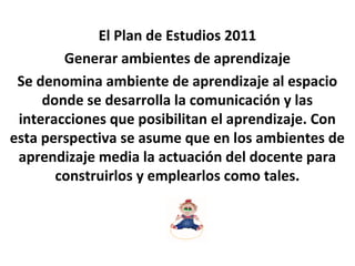 El Plan de Estudios 2011
Generar ambientes de aprendizaje
Se denomina ambiente de aprendizaje al espacio
donde se desarrolla la comunicación y las
interacciones que posibilitan el aprendizaje. Con
esta perspectiva se asume que en los ambientes de
aprendizaje media la actuación del docente para
construirlos y emplearlos como tales.
 