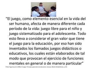 “El juego, como elemento esencial en la vida del
ser humano, afecta de manera diferente cada
período de la vida: juego libre para el niño y
juego sistematizado para el adolescente. Todo
esto lleva a considerar el gran valor que tiene
el juego para la educación, por eso han sido
inventados los llamados juegos didácticos o
educativos, los cuales están elaborados de tal
modo que provocan el ejercicio de funciones
mentales en general o de manera particular”
Prieto Figueroa,L.B. (1984), El juego. Principios generales de educación, Caracas, Monte ÁvilaEditores, p. 85.
 