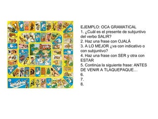 EJEMPLO: OCA GRAMATICAL
1. ¿Cuál es el presente de subjuntivo
del verbo SALIR?
2. Haz una frase con OJALÁ
3. A LO MEJOR ¿va con indicativo o
con subjuntivo?
4. Haz una frase con SER y otra con
ESTAR
5. Continúa la siguiente frase: ANTES
DE VENIR A TLAQUEPAQUE…
6.
7.
8.
 