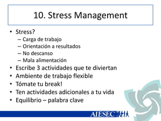10. Stress Management
• Stress?
– Carga de trabajo
– Orientación a resultados
– No descanso
– Mala alimentación
• Escribe 3 actividades que te diviertan
• Ambiente de trabajo flexible
• Tómate tu break!
• Ten actividades adicionales a tu vida
• Equilibrio – palabra clave
 