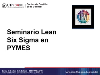 Seminario Lean
      Six Sigma en
      PYMES


Centro de Gestión de la Calidad – SCEU FRBA UTN
Medrano 951 2° Piso. Ciudad de Buenos Aires. (C1129AAQ)   www.sceu.frba.utn.edu.ar/calidad
 