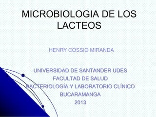 MICROBIOLOGIA DE LOS
LACTEOS
UNIVERSIDAD DE SANTANDER UDES
FACULTAD DE SALUD
BACTERIOLOGÍA Y LABORATORIO CLÍNICO
BUCARAMANGA
2013
HENRY COSSIO MIRANDA
 