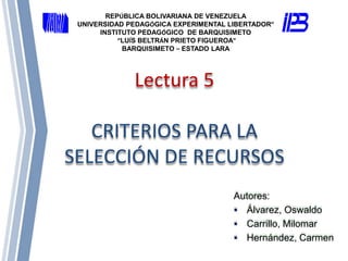 Lectura 5
CRITERIOS PARA LA
SELECCIÓN DE RECURSOS
Autores:
 Álvarez, Oswaldo
 Carrillo, Milomar
 Hernández, Carmen
REPÚBLICA BOLIVARIANA DE VENEZUELA
UNIVERSIDAD PEDAGÓGICA EXPERIMENTAL LIBERTADOR”
INSTITUTO PEDAGÓGICO DE BARQUISIMETO
“LUÍS BELTRÁN PRIETO FIGUEROA”
BARQUISIMETO – ESTADO LARA
 