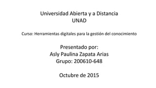 Universidad Abierta y a Distancia
UNAD
Curso: Herramientas digitales para la gestión del conocimiento
Presentado por:
Asly Paulina Zapata Arias
Grupo: 200610-648
Octubre de 2015
 