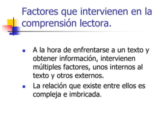 Factores que intervienen en la
comprensión lectora.
 A la hora de enfrentarse a un texto y
obtener información, intervienen
múltiples factores, unos internos al
texto y otros externos.
 La relación que existe entre ellos es
compleja e imbricada.
 