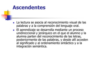 Ascendentes
 La lectura se asocia al reconocimiento visual de las
palabras y a la comprensión del lenguaje oral.
 El aprendizaje se desarrolla mediante un proceso
unidireccional y jerárquico en el que el alumno y la
alumna parten del reconocimiento de las letras,
posteriormente de las palabras, y desde allí acceden
al significado y al ordenamiento sintáctico y a la
integración semántica.
 