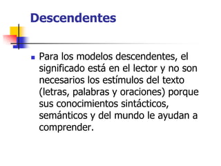 Descendentes
 Para los modelos descendentes, el
significado está en el lector y no son
necesarios los estímulos del texto
(letras, palabras y oraciones) porque
sus conocimientos sintácticos,
semánticos y del mundo le ayudan a
comprender.
 