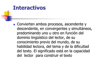 Interactivos
 Convierten ambos procesos, ascendente y
descendente, en convergentes y simultáneos,
predominando uno u otro en función del
dominio lingüístico del lector, de su
conocimiento previo del mundo, de su
habilidad lectora, del tema y de la dificultad
del texto. El significado está en la capacidad
del lector para construir el texto
 