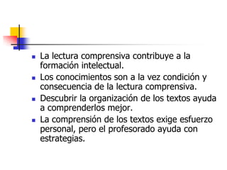  La lectura comprensiva contribuye a la
formación intelectual.
 Los conocimientos son a la vez condición y
consecuencia de la lectura comprensiva.
 Descubrir la organización de los textos ayuda
a comprenderlos mejor.
 La comprensión de los textos exige esfuerzo
personal, pero el profesorado ayuda con
estrategias.
 