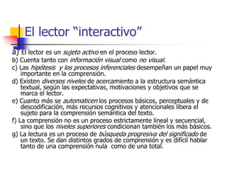 El lector “interactivo”
a) El lector es un sujeto activo en el proceso lector.
b) Cuenta tanto con información visual como no visual.
c) Las hipótesis y los procesos inferenciales desempeñan un papel muy
importante en la comprensión.
d) Existen diversos niveles de acercamiento a la estructura semántica
textual, según las expectativas, motivaciones y objetivos que se
marca el lector.
e) Cuanto más se automaticen los procesos básicos, perceptuales y de
descodificación, más recursos cognitivos y atencionales libera el
sujeto para la comprensión semántica del texto.
f) La comprensión no es un proceso estrictamente lineal y secuencial,
sino que los niveles superiores condicionan también los más básicos.
g) La lectura es un proceso de búsqueda progresiva del significado de
un texto. Se dan distintos grados de comprensión y es difícil hablar
tanto de una comprensión nula como de una total.
 
