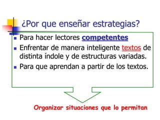¿Por que enseñar estrategias?
 Para hacer lectores competentes
 Enfrentar de manera inteligente textos de
distinta índole y de estructuras variadas.
 Para que aprendan a partir de los textos.
Organizar situaciones que lo permitan
 