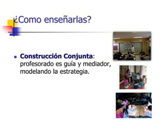 ¿Como enseñarlas?
 Construcción Conjunta:
profesorado es guía y mediador,
modelando la estrategia.
 