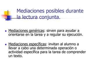 Mediaciones posibles durante
la lectura conjunta.
 Mediaciones genéricas: sirven para ayudar a
orientarse en la tarea y a regular su ejecución.
 Mediaciones específicas: invitan al alumno a
llevar a cabo una determinada operación o
actividad específica para la tarea de comprender
un texto.
 