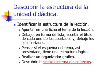 Descubrir la estructura de la
unidad didáctica.
 Identificar la estructura de la lección.
 Apuntar en una ficha el tema de la lección.
 Debajo, en forma de lista, escribir el título
de cada uno de los apartados y, debajo los
subapartados.
 Pensar si el esquema del tema, así
presentado, tiene una estructura lógica.
 Realizar un organizador gráfico.
 Descubrir la sintáxis interna de los textos.
 