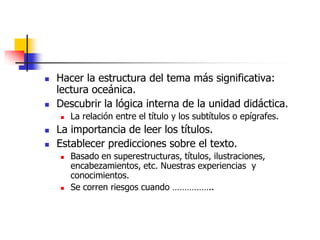  Hacer la estructura del tema más significativa:
lectura oceánica.
 Descubrir la lógica interna de la unidad didáctica.
 La relación entre el título y los subtítulos o epígrafes.
 La importancia de leer los títulos.
 Establecer predicciones sobre el texto.
 Basado en superestructuras, títulos, ilustraciones,
encabezamientos, etc. Nuestras experiencias y
conocimientos.
 Se corren riesgos cuando ……………..
 