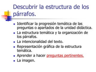 Descubrir la estructura de los
párrafos.
 Identificar la progresión temática de las
preguntas o apartados de la unidad didáctica.
 La estructura temática y la organización de
los párrafos.
 La intencionalidad del texto.
 Representación gráfica de la estructura
temática.
 Aprender a hacer preguntas pertinentes.
 La imagen.
 