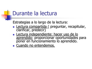 Durante la lectura
Estrategias a lo largo de la lectura:
 Lectura compartida ( preguntar, recapitular,
clarificar, predecir)
 Lectura independiente: hacer uso de lo
aprendido: proporcionar oportunidades para
poner en funcionamiento lo aprendido.
 Cuando no entendemos.
 
