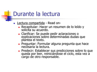 Durante la lectura
 Lectura compartida - Read on-
 Recapitular: Hacer un resumen de lo leído y
solicita su acuerdo.
 Clarificar: Se puede pedir aclaraciones o
explicaciones sobre determinadas dudas que
plantea el texto.
 Preguntar: Formular alguna pregunta que hace
necesaria la lectura.
 Predecir: Establecer sus predicciones sobre lo que
queda por leer, reiniciándose el ciclo, esta vez a
cargo de otro responsable.
 