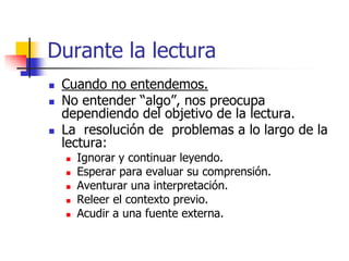 Durante la lectura
 Cuando no entendemos.
 No entender “algo”, nos preocupa
dependiendo del objetivo de la lectura.
 La resolución de problemas a lo largo de la
lectura:
 Ignorar y continuar leyendo.
 Esperar para evaluar su comprensión.
 Aventurar una interpretación.
 Releer el contexto previo.
 Acudir a una fuente externa.
 