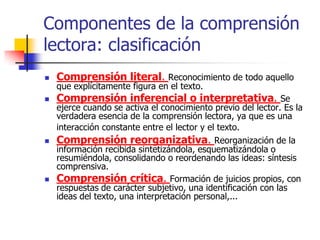 Componentes de la comprensión
lectora: clasificación
 Comprensión literal. Reconocimiento de todo aquello
que explícitamente figura en el texto.
 Comprensión inferencial o interpretativa. Se
ejerce cuando se activa el conocimiento previo del lector. Es la
verdadera esencia de la comprensión lectora, ya que es una
interacción constante entre el lector y el texto.
 Comprensión reorganizativa. Reorganización de la
información recibida sintetizándola, esquematizándola o
resumiéndola, consolidando o reordenando las ideas: síntesis
comprensiva.
 Comprensión crítica. Formación de juicios propios, con
respuestas de carácter subjetivo, una identificación con las
ideas del texto, una interpretación personal,...
 