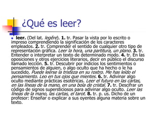 ¿Qué es leer?
 leer. (Del lat. legĕre). 1. tr. Pasar la vista por lo escrito o
impreso comprendiendo la significación de los caracteres
empleados. 2. tr. Comprender el sentido de cualquier otro tipo de
representación gráfica. Leer la hora, una partitura, un plano. 3. tr.
Entender o interpretar un texto de determinado modo. 4. tr. En las
oposiciones y otros ejercicios literarios, decir en público el discurso
llamado lección. 5. tr. Descubrir por indicios los sentimientos o
pensamientos de alguien, o algo oculto que ha hecho o le ha
sucedido. Puede leerse la tristeza en su rostro. Me has leído el
pensamiento. Leo en tus ojos que mientes. 6. tr. Adivinar algo
oculto mediante prácticas esotéricas. Leer el futuro en las cartas,
en las líneas de la mano, en una bola de cristal. 7. tr. Descifrar un
código de signos supersticiosos para adivinar algo oculto. Leer las
líneas de la mano, las cartas, el tarot. 8. tr. p. us. Dicho de un
profesor: Enseñar o explicar a sus oyentes alguna materia sobre un
texto.
 
