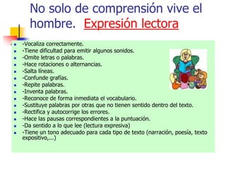 No solo de comprensión vive el
hombre. Expresión lectora
 -Vocaliza correctamente.
 -Tiene dificultad para emitir algunos sonidos.
 -Omite letras o palabras.
 -Hace rotaciones o alternancias.
 -Salta líneas.
 -Confunde grafías.
 -Repite palabras.
 -Inventa palabras.
 -Reconoce de forma inmediata el vocabulario.
 -Sustituye palabras por otras que no tienen sentido dentro del texto.
 -Rectifica y autocorrige los errores.
 -Hace las pausas correspondientes a la puntuación.
 -Da sentido a lo que lee (lectura expresiva)
 -Tiene un tono adecuado para cada tipo de texto (narración, poesía, texto
expositivo,...)
 
