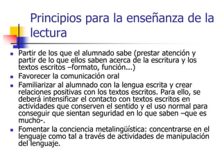 Principios para la enseñanza de la
lectura
 Partir de los que el alumnado sabe (prestar atención y
partir de lo que ellos saben acerca de la escritura y los
textos escritos –formato, función...)
 Favorecer la comunicación oral
 Familiarizar al alumnado con la lengua escrita y crear
relaciones positivas con los textos escritos. Para ello, se
deberá intensificar el contacto con textos escritos en
actividades que conserven el sentido y el uso normal para
conseguir que sientan seguridad en lo que saben –que es
mucho-.
 Fomentar la conciencia metalingüística: concentrarse en el
lenguaje como tal a través de actividades de manipulación
del lenguaje.
 