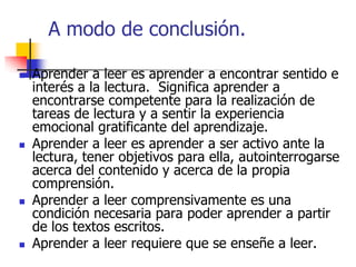A modo de conclusión.
 Aprender a leer es aprender a encontrar sentido e
interés a la lectura. Significa aprender a
encontrarse competente para la realización de
tareas de lectura y a sentir la experiencia
emocional gratificante del aprendizaje.
 Aprender a leer es aprender a ser activo ante la
lectura, tener objetivos para ella, autointerrogarse
acerca del contenido y acerca de la propia
comprensión.
 Aprender a leer comprensivamente es una
condición necesaria para poder aprender a partir
de los textos escritos.
 Aprender a leer requiere que se enseñe a leer.
 