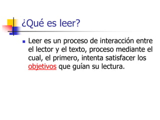 ¿Qué es leer?
 Leer es un proceso de interacción entre
el lector y el texto, proceso mediante el
cual, el primero, intenta satisfacer los
objetivos que guían su lectura.
 