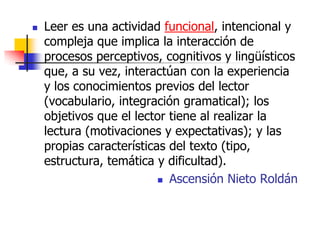  Leer es una actividad funcional, intencional y
compleja que implica la interacción de
procesos perceptivos, cognitivos y lingüísticos
que, a su vez, interactúan con la experiencia
y los conocimientos previos del lector
(vocabulario, integración gramatical); los
objetivos que el lector tiene al realizar la
lectura (motivaciones y expectativas); y las
propias características del texto (tipo,
estructura, temática y dificultad).
 Ascensión Nieto Roldán
 