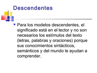 Descendentes

   Para los modelos descendentes, el
    significado está en el lector y no son
    necesarios los estímulos del texto
    (letras, palabras y oraciones) porque
    sus conocimientos sintácticos,
    semánticos y del mundo le ayudan a
    comprender.
 