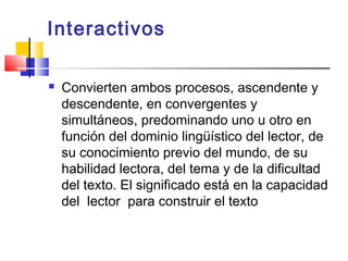 Interactivos

   Convierten ambos procesos, ascendente y
    descendente, en convergentes y
    simultáneos, predominando uno u otro en
    función del dominio lingüístico del lector, de
    su conocimiento previo del mundo, de su
    habilidad lectora, del tema y de la dificultad
    del texto. El significado está en la capacidad
    del lector para construir el texto
 