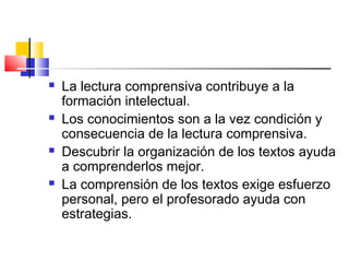    La lectura comprensiva contribuye a la
    formación intelectual.
   Los conocimientos son a la vez condición y
    consecuencia de la lectura comprensiva.
   Descubrir la organización de los textos ayuda
    a comprenderlos mejor.
   La comprensión de los textos exige esfuerzo
    personal, pero el profesorado ayuda con
    estrategias.
 