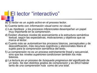 El lector “interactivo”
a) El lector es un sujeto activo en el proceso lector.
b) Cuenta tanto con información visual como no visual.
c) Las hipótesis y los procesos inferenciales desempeñan un papel
    muy importante en la comprensión.
d) Existen diversos niveles de acercamiento a la estructura semántica
    textual, según las expectativas, motivaciones y objetivos que se
    marca el lector.
e) Cuanto más se automaticen los procesos básicos, perceptuales y de
    descodificación, más recursos cognitivos y atencionales libera el
    sujeto para la comprensión semántica del texto.
f) La comprensión no es un proceso estrictamente lineal y secuencial,
    sino que los niveles superiores condicionan también los más
    básicos.
g) La lectura es un proceso de búsqueda progresiva del significado de
    un texto. Se dan distintos grados de comprensión y es difícil hablar
    tanto de una comprensión nula como de una total.
 