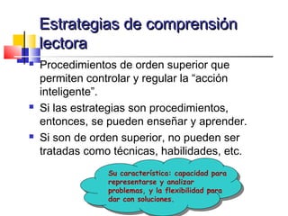 Estrategias de comprensión
    lectora
   Procedimientos de orden superior que
    permiten controlar y regular la “acción
    inteligente”.
   Si las estrategias son procedimientos,
    entonces, se pueden enseñar y aprender.
   Si son de orden superior, no pueden ser
    tratadas como técnicas, habilidades, etc.
                 Su característica: capacidad para
                 representarse y analizar
                 problemas, y la flexibilidad para
                 dar con soluciones.
 