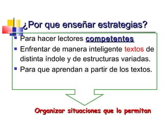 ¿Por que enseñar estrategias?
   Para hacer lectores competentes
   Enfrentar de manera inteligente textos de
    distinta índole y de estructuras variadas.
   Para que aprendan a partir de los textos.




        Organizar situaciones que lo permitan
 