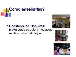 ¿Como enseñarlas?


   Construcción Conjunta :
    profesorado es guía y mediador,
    modelando la estrategia.
 