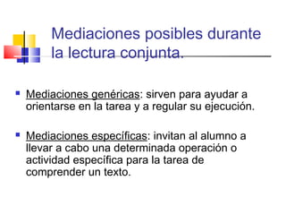 Mediaciones posibles durante
         la lectura conjunta.

   Mediaciones genéricas: sirven para ayudar a
    orientarse en la tarea y a regular su ejecución.

   Mediaciones específicas: invitan al alumno a
    llevar a cabo una determinada operación o
    actividad específica para la tarea de
    comprender un texto.
 