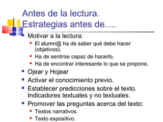 Antes de la lectura.
Estrategias antes de….
   Motivar a la lectura:
       El alumn@ ha de saber qué debe hacer
        (objetivos).
       Ha de sentirse capaz de hacerlo.
       Ha de encontrar interesante lo que se propone.
   Ojear y Hojear
   Activar el conocimiento previo.
   Establecer predicciones sobre el texto.
    Indicadores textuales y no textuales.
   Promover las preguntas acerca del texto:
       Textos narrativos.
       Texto expositivo.
 