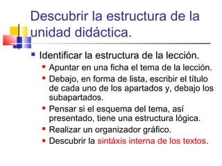 Descubrir la estructura de la
unidad didáctica.
   Identificar la estructura de la lección.
       Apuntar en una ficha el tema de la lección.
       Debajo, en forma de lista, escribir el título
        de cada uno de los apartados y, debajo los
        subapartados.
       Pensar si el esquema del tema, así
        presentado, tiene una estructura lógica.
       Realizar un organizador gráfico.
       Descubrir la sintáxis interna de los textos.
 