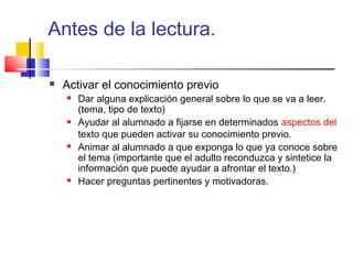 Antes de la lectura.

   Activar el conocimiento previo
       Dar alguna explicación general sobre lo que se va a leer.
        (tema, tipo de texto)
       Ayudar al alumnado a fijarse en determinados aspectos del
        texto que pueden activar su conocimiento previo.
       Animar al alumnado a que exponga lo que ya conoce sobre
        el tema (importante que el adulto reconduzca y sintetice la
        información que puede ayudar a afrontar el texto.)
       Hacer preguntas pertinentes y motivadoras.
 