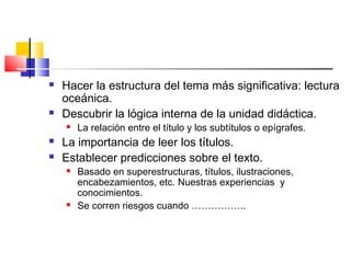    Hacer la estructura del tema más significativa: lectura
    oceánica.
   Descubrir la lógica interna de la unidad didáctica.
       La relación entre el título y los subtítulos o epígrafes.
   La importancia de leer los títulos.
   Establecer predicciones sobre el texto.
       Basado en superestructuras, títulos, ilustraciones,
        encabezamientos, etc. Nuestras experiencias y
        conocimientos.
       Se corren riesgos cuando ……………..
 