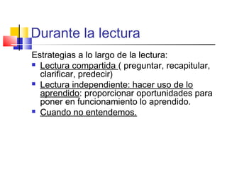 Durante la lectura
Estrategias a lo largo de la lectura:
 Lectura compartida ( preguntar, recapitular,
  clarificar, predecir)
 Lectura independiente: hacer uso de lo
  aprendido: proporcionar oportunidades para
  poner en funcionamiento lo aprendido.
 Cuando no entendemos.
 