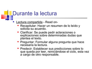 Durante la lectura
   Lectura compartida - Read on-
      Recapitular: Hacer un resumen de lo leído y

       solicita su acuerdo.
      Clarificar: Se puede pedir aclaraciones o

       explicaciones sobre determinadas dudas que
       plantea el texto.
      Preguntar: Formular alguna pregunta que hace

       necesaria la lectura.
      Predecir: Establecer sus predicciones sobre lo

       que queda por leer, reiniciándose el ciclo, esta vez
       a cargo de otro responsable.
 