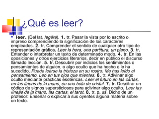 ¿Qué es leer?
  leer. (Del lat. legĕre). 1. tr. Pasar la vista por lo escrito o
impreso comprendiendo la significación de los caracteres
empleados. 2. tr. Comprender el sentido de cualquier otro tipo de
representación gráfica. Leer la hora, una partitura, un plano. 3. tr.
Entender o interpretar un texto de determinado modo. 4. tr. En las
oposiciones y otros ejercicios literarios, decir en público el discurso
llamado lección. 5. tr. Descubrir por indicios los sentimientos o
pensamientos de alguien, o algo oculto que ha hecho o le ha
sucedido. Puede leerse la tristeza en su rostro. Me has leído el
pensamiento. Leo en tus ojos que mientes. 6. tr. Adivinar algo
oculto mediante prácticas esotéricas. Leer el futuro en las cartas,
en las líneas de la mano, en una bola de cristal. 7. tr. Descifrar un
código de signos supersticiosos para adivinar algo oculto. Leer las
líneas de la mano, las cartas, el tarot. 8. tr. p. us. Dicho de un
profesor: Enseñar o explicar a sus oyentes alguna materia sobre
un texto.
 