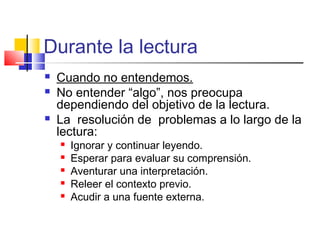 Durante la lectura
   Cuando no entendemos.
   No entender “algo”, nos preocupa
    dependiendo del objetivo de la lectura.
   La resolución de problemas a lo largo de la
    lectura:
       Ignorar y continuar leyendo.
       Esperar para evaluar su comprensión.
       Aventurar una interpretación.
       Releer el contexto previo.
       Acudir a una fuente externa.
 