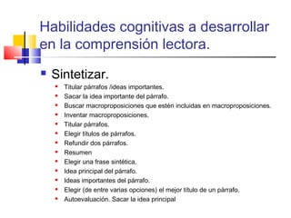 Habilidades cognitivas a desarrollar
en la comprensión lectora.
   Sintetizar.
       Titular párrafos /ideas importantes.
       Sacar la idea importante del párrafo.
       Buscar macroproposiciones que estén incluidas en macroproposiciones.
       Inventar macroproposiciones.
       Titular párrafos.
       Elegir títulos de párrafos.
       Refundir dos párrafos.
       Resumen
       Elegir una frase sintética.
       Idea principal del párrafo.
       Ideas importantes del párrafo.
       Elegir (de entre varias opciones) el mejor título de un párrafo.
       Autoevaluación. Sacar la idea principal
 
