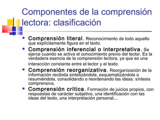 Componentes de la comprensión
lectora: clasificación
   Comprensión literal. Reconocimiento de todo aquello
    que explícitamente figura en el texto.
   Comprensión inferencial o interpretativa . Se
    ejerce cuando se activa el conocimiento previo del lector. Es la
    verdadera esencia de la comprensión lectora, ya que es una
    interacción constante entre el lector y el texto.
   Comprensión reorganizativa . Reorganización de la
    información recibida sintetizándola, esquematizándola o
    resumiéndola, consolidando o reordenando las ideas: síntesis
    comprensiva.
   Comprensión crítica. Formación de juicios propios, con
    respuestas de carácter subjetivo, una identificación con las
    ideas del texto, una interpretación personal,...
 
